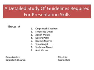 A Detailed Study Of Guidelines Required
For Presentation Skills
Group : A
1. Omprakash Chauhan
2. Shreeshay Desai
3. Adnan Mulani
4. Nashra Patel
5. Kaushik Sharma
6. Tejas Jangid
7. Shubham Tiwari
8. Amit Verma
Group Leader :
Omprakash Chauhan
Miss / Sir :
Pramod Patil
 