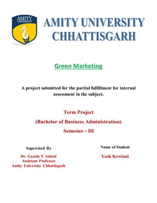 Green Marketing
A project submitted for the partial fulfillment for internal
assessment in the subject.
Term Project
(Bachelor of Business Administration)
Semester - III
Name of Student
Yash Kewlani
Supervised By
Dr. Gazala Y Ashraf
Assistant Professor
Amity University Chhattisgarh
 
