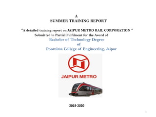 A
SUMMER TRAINING REPORT
“A detailed training report on JAIPUR METRO RAIL CORPORATION “
Submitted in Partial Fulfilment for the Award of
Bachelor of Technology Degree
of
Poornima College of Engineering, Jaipur
2019-2020
1
 