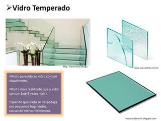 Vidro Temperado
•Muito parecido ao vidro comum
visualmente.
•Muito mais resistente que o vidro
comum (ate 5 vezes mais).
•Quando quebrado se despedaça
em pequenos fragmentos,
causando menos ferimentos.
vidracariabrasilsl.blogspot.com
www.claccividros.com.br
Blog - Vitron Glass Design
 