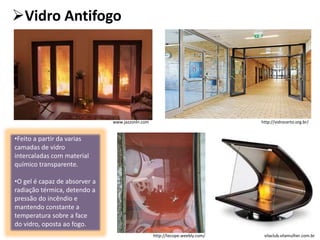 Vidro Antifogo
vilaclub.vilamulher.com.br
•Feito a partir da varias
camadas de vidro
intercaladas com material
químico transparente.
•O gel é capaz de absorver a
radiação térmica, detendo a
pressão do incêndio e
mantendo constante a
temperatura sobre a face
do vidro, oposta ao fogo.
www.jazzonln.com
http://tecope.weebly.com/
http://vidrocerto.org.br/
 