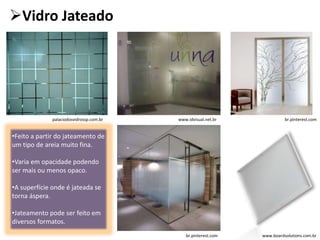 Vidro Jateado
•Feito a partir do jateamento de
um tipo de areia muito fina.
•Varia em opacidade podendo
ser mais ou menos opaco.
•A superfície onde é jateada se
torna áspera.
•Jateamento pode ser feito em
diversos formatos.
www.boardsolutions.com.br
palaciodosvidrossp.com.br br.pinterest.comwww.idvisual.net.br
br.pinterest.com
 