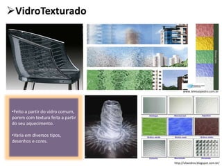 VidroTexturado
•Feito a partir do vidro comum,
porem com textura feita a partir
do seu aquecimento.
•Varia em diversos tipos,
desenhos e cores.
www.telesaopedro.com.br
http://vilavidros.blogspot.com.br/
 