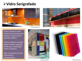 Vidro Serigrafado
www.weiku.com
www.operamarketing.com.br
•Tinta é fixada no vidro
através de um processo de
tempera, onde o vidro é
aquecido a 600 C°.
•Vidros reflexivos também
podem receber serigrafia,
desde que a metalização
resista a tempera.
•Age no bloqueio de raios
ultravioleta e
infravermelhos
br.pinterest.com
br.pinterest.com
 