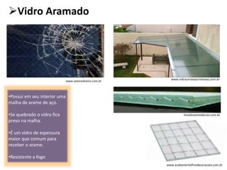 Vidro Aramado
•Possui em seu interior uma
malha de arame de aço.
•Se quebrado o vidro fica
preso na malha.
•É um vidro de espessura
maior que comum para
receber o arame.
•Resistente a fogo
www.setorvidreiro.com.br
lmvidrosemolduras.com.br
www.vidracariasaocristovao.com.br
www.acabamentofinodecoracoes.com.br
 