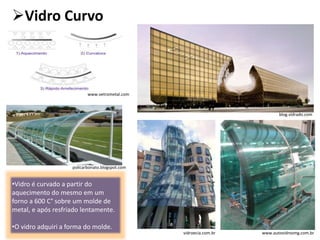 Vidro Curvo
•Vidro é curvado a partir do
aquecimento do mesmo em um
forno a 600 C° sobre um molde de
metal, e após resfriado lentamente.
•O vidro adquiri a forma do molde.
www.vetrometal.com
www.autovidrosmg.com.br
policarbonato.blogspot.com
vidroecia.com.br
blog.vidrado.com
 