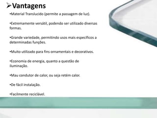 Vantagens
•Material Translucido (permite a passagem de luz).
•Extremamente versátil, podendo ser utilizado diversas
formas.
•Grande variedade, permitindo usos mais específicos a
determinadas funções.
•Muito utilizado para fins ornamentais e decorativos.
•Economia de energia, quanto a questão de
iluminação.
•Mau condutor de calor, ou seja retém calor.
•De fácil instalação.
•Facilmente reciclável.
 