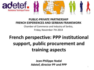French perspective: PPP institutional 
support, public procurement and 
training aspects 
Jean-Philippe Nadal 
Adetef, director PP and PPP 
PUBLIC-PRIVATE PARTNERSHIP 
FRENCH EXPERIENCES AND SERBIAN FRAMEWORK 
Chamber of Commerce and Industry of Serbia, 
Friday, November 7th 2014 
1 
 