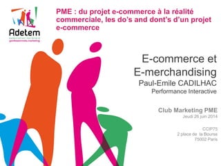 E-commerce et E-merchandising Paul-Emile CADILHAC Performance Interactive 
Club Marketing PME 
Jeudi 26 juin 2014 
CCIP75 
2 place de la Bourse 
75002 Paris 
PME : du projet e-commerce à la réalité commerciale, les do’s and dont’s d’un projet e-commerce 
 