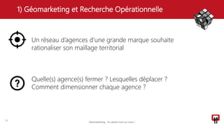 1) Géomarketing et Recherche Opérationnelle
14
Un réseau d’agences d’une grande marque souhaite
rationaliser son maillage territorial
Quelle(s) agence(s) fermer ? Lesquelles déplacer ?
Comment dimensionner chaque agence ?
Géomarketing - Ils savent tout sur vous !
 