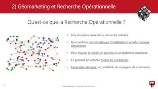 2) Géomarketing et Recherche Opérationnelle
15
Qu’est-ce que la Recherche Opérationnelle ?
• Une discipline issue de la recherche militaire
• Qui combine mathématiques (modélisation) et informatique
(résolution)
• Pour trouver la meilleure solution à un problème complexe
• En prenant en compte toutes les contraintes
• L’exemple classique : le problème du voyageur de commerce
Géomarketing - Ils savent tout sur vous !
 