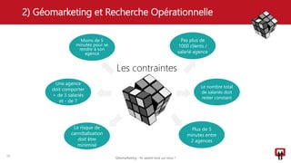 2) Géomarketing et Recherche Opérationnelle
16
Les contraintes
Pas plus de
1000 clients /
salarié agence
Moins de 5
minutes pour se
rendre à son
agence
Une agence
doit comporter
+ de 3 salariés
et - de 7
Le nombre total
de salariés doit
rester constant
Plus de 5
minutes entre
2 agences
Le risque de
cannibalisation
doit être
minimisé
Géomarketing - Ils savent tout sur vous !
 