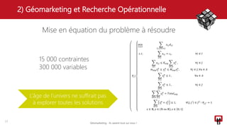 2) Géomarketing et Recherche Opérationnelle
17
Mise en équation du problème à résoudre
𝑃𝑐)
min
𝑥,𝑦,𝑧
𝑖,𝑗 ∈𝐼×𝐽
𝑥𝑖𝑗 𝑑𝑖𝑗
𝑠. 𝑡.
𝑗∈𝐽
𝑥𝑖𝑗 = 𝑐𝑖, ∀𝑖 ∈ 𝐼
𝑖∈𝐼
𝑥𝑖𝑗 ≤ 𝐾𝑒𝑡𝑝
𝑎∈𝐴
𝑦𝑗
𝑎
, ∀𝑗 ∈ 𝐽
𝑚 𝑒𝑡𝑝 𝑧𝑗
𝑎
≤ 𝑦𝑗
𝑎
≤ 𝑀𝑒𝑡𝑝 𝑧𝑗
𝑎
, ∀𝑗 ∈ 𝐽, ∀𝑎 ∈ 𝐴
𝑗∈𝐽
𝑧𝑗
𝑎
≤ 1 , ∀𝑎 ∈ 𝐴
𝑎∈𝐴
𝑧𝑗
𝑎
≤ 1 , ∀𝑗 ∈ 𝐽
𝑎∈𝐴 𝑗∈𝐽
𝑦𝑗
𝑎
= 𝑇𝑜𝑡𝑎𝑙 𝑒𝑡𝑝
𝑎∈𝐴
𝑧𝑗
𝑎
+ 𝑧𝑗′
𝑎
≤ 1, ∀ 𝑗, 𝑗′
∈ 𝐽2
∶ 𝜃𝑗𝑗′ = 1
𝑥 ∈ ℝ, 𝑦 ∈ ℕ 𝑜𝑢 ℝ , 𝑧 ∈ 0; 1
L’âge de l’univers ne suffirait pas
à explorer toutes les solutions
15 000 contraintes
300 000 variables
Géomarketing - Ils savent tout sur vous !
 