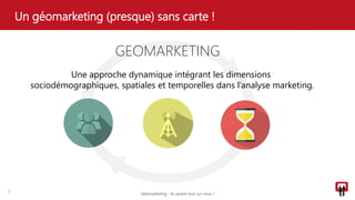 Un géomarketing (presque) sans carte !
2
GEOMARKETING
Une approche dynamique intégrant les dimensions
sociodémographiques, spatiales et temporelles dans l’analyse marketing.
Géomarketing - Ils savent tout sur vous !
 