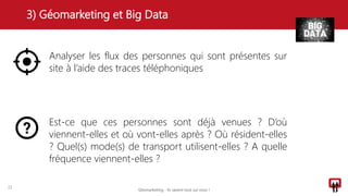 3) Géomarketing et Big Data
22
Analyser les flux des personnes qui sont présentes sur
site à l’aide des traces téléphoniques
Est-ce que ces personnes sont déjà venues ? D’où
viennent-elles et où vont-elles après ? Où résident-elles
? Quel(s) mode(s) de transport utilisent-elles ? A quelle
fréquence viennent-elles ?
Géomarketing - Ils savent tout sur vous !
 