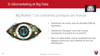 Big Brother ? Les contraintes juridiques (en France)
3) Géomarketing et Big Data
24
• Interdiction de croiser avec les données CRM de
l’opérateur
• Interdiction d’analyser moins de 6 traces
simultanées d’un point A à un point B
• Dans un cadre étude, c’est la compréhension des
logiques clients qui nous intéresse et non son
identification
Géomarketing - Ils savent tout sur vous !
 