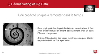 Une capacité unique à remonter dans le temps
3) Géomarketing et Big Data
25
• Dans la plupart des dispositifs d’études quantitatives, il faut
avoir préparé l’étude en amont, et notamment avoir un point
P0 avant changement
• Grâce à l’historisation des traces numériques on peut étudier
les phénomènes de flux a posteriori
Géomarketing - Ils savent tout sur vous !
 