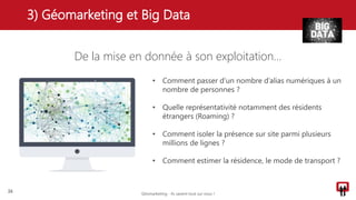 De la mise en donnée à son exploitation…
3) Géomarketing et Big Data
26
• Comment passer d’un nombre d’alias numériques à un
nombre de personnes ?
• Quelle représentativité notamment des résidents
étrangers (Roaming) ?
• Comment isoler la présence sur site parmi plusieurs
millions de lignes ?
• Comment estimer la résidence, le mode de transport ?
Géomarketing - Ils savent tout sur vous !
 