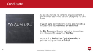 • Le géomarketing ne consiste plus seulement à
positionner des clients ou des prospects sur une
carte
• L’Open Data permet d’enrichir le géomarketing
en associant des éléments de contexte
• Le Big Data rend le géomarketing dynamique
avec la capacité à analyser les flux
• Associé à la Recherche Opérationnelle, le
géomarketing devient prédictif
Conclusions
32
Géomarketing - Ils savent tout sur vous !
 