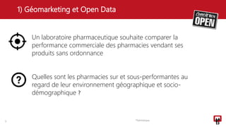 1) Géomarketing et Open Data
5 Thématique
Un laboratoire pharmaceutique souhaite comparer la
performance commerciale des pharmacies vendant ses
produits sans ordonnance
Quelles sont les pharmacies sur et sous-performantes au
regard de leur environnement géographique et socio-
démographique ?
 