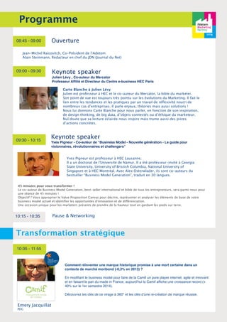 Programme 
08:45 - 09:00 Ouverture 
Jean-Michel Raicovitch, Co-Président de l’Adetem 
Alain Steinmann, Rédacteur en chef du JDN (Journal du Net) 
09:00 - 09:30 
Keynote speaker 
Yves Pigneur - Co-auteur de “Business Model - Nouvelle génération - Le guide pour 
visionnaires, révolutionnaires et challengers” 
Yves Pigneur est professeur à HEC Lausanne. 
Il a un doctorat de l'Université de Namur. Il a été professeur-invité à Georgia 
State University, University of Bristish Columbia, National University of 
Singapore et à HEC Montréal. Avec Alex Osterwlader, ils sont co-auteurs du 
bestseller “Business Model Generation”, traduit en 30 langues. 
09:30 - 10:15 
Keynote speaker 
Julien Lévy , Co-auteur du Mercator 
Professeur Affilié et Directeur du Centre e-business HEC Paris 
45 minutes pour vous transformer ! 
Le co-auteur de Business Model Generation, best-seller international et bible de tous les entrepreneurs, sera parmi nous pour 
une séance de 45 minutes ! 
Objectif ? Vous approprier le Value Proposition Canvas pour décrire, représenter et analyser les éléments de base de votre 
business model actuel et identifier les opportunités d'innovation et de différenciation. 
Une occasion unique pour les marketers présents de prendre de la hauteur tout en gardant les pieds sur terre. 
10:15 - 10:35 Pause & Networking 
Transformation stratégique 
10:35 - 11:55 
Comment réinventer une marque historique promise à une mort certaine dans un 
contexte de marché moribond (‐0,3% en 2013) ? 
En modifiant le business model pour faire de la Camif un pure player internet, agile et innovant 
et en faisant le pari du made in France, aujourd'hui la Camif affiche une croissance record (+ 
40% sur le 1er semestre 2014). 
Découvrez les clés de ce virage à 360° et les clés d’une re-création de marque réussie. 
Emery Jacquillat 
PDG 
Carte Blanche à Julien Lévy 
Julien est professeur à HEC et le co-auteur du Mercator, la bible du marketer. 
Son point de vue est toujours très pointu sur les évolutions du Marketing. Il fait le 
lien entre les tendances et les pratiques par un travail de réflexivité nourri de 
nombreux cas d’entreprises. Il parle enjeux, théories mais aussi solutions ! 
Nous lui donnons Carte Blanche pour nous parler, en fonction de son inspiration, 
de design thinking, de big data, d’objets connectés ou d’éthique du marketeur. 
Nul doute que sa lecture éclairée nous inspire mais trame aussi des pistes 
d’actions concrètes. 
 