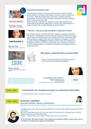 Philippe Thobie 
Marketing and Brand Director 
Didier Barbé 
Chief Marketing & communications 
Officer 
Transformer et réinventer le retail 
Transformation du design, innovation permanente dans l’expérience client, 
glamourisation de la marque consommateur, nouveau ton pour sa plateforme 
de marque... Monoprix est parvenue à créer, dans un secteur hautement 
concurrentiel, une marque forte et disruptive imposant de nouveaux standards 
dans le commerce de centre-ville. 
Quels risques faut-il prendre pour continuer à nourrir cette identité et pour 
rester leader de la proximité relationnelle ? Comment être continuellement en 
rupture et générer de nouvelles habitudes de consommation ? 
11:55 - 12:00 L’accélération du changement grâce au marketing responsable 
12:00 - 12:30 
IBM / Apple : L'expérience BtC au service du BtB 
Pourquoi ces deux géants de l’informatique se sont-ils 
alliés ? Les clés d’un partenariat stratégique... 
La synthèse de l’expert : 
Rachel Marouani 
Présidente de Fred 
Past SVP Marketing and GM e-commerce de Sephora 
Marine Gall 
VP Expérience client long courrier 
“Transform” : plus qu’un projet d’entreprise, un défi pour Air France 
Ces dernières années, sous lʼimpulsion des compagnies asiatiques et du Golfe 
mais aussi le développement des low costs, de nouveaux standards ont émergé 
dans l'industrie du transport aérien et ont imposé à Air France une transformation 
fondamentale pour espérer figurer parmi les meilleures compagnies au monde. 
Le projet d’entreprise Transform a clairement affiché le défi en choisissant une 
stratégie de montée en gamme du Long Courrier, pour se hisser sur le podium. 
Comment mettre en place ce changement d’approche et de stratégie centré sur 
l'expérience client ? 
Table ronde participative animée par Nicolas 
Jaimes - Journaliste spécialiste du marketing 
digital au JDN (Journal du net) avec tous les 
intervenants de la matinée et notre experte. 
par Elizabeth Pastore-Reiss, Fondatrice d’Ethicity 
Keynote speaker 
Oussama Ammar, Partner @Thefamily 
Interview menée par Emmanuel Mignot, Président Directeur Général de Teletech International 
Véritable gourou des start-up, Oussama Ammar est l'un des rares leaders français de l’open-innovation. 
Business Angel depuis plus de 2 ans avec plus de 20 deals actifs (la plupart dans la Silicon 
Valley), Oussama a cofondé TheFamily. 
Objectif : faire de Paris un véritable tremplin pour les start-up locales. 
En 30 minutes, Oussama Ammar vous expliquera comment cultiver l’esprit start-up en 
entreprise et trouver des espaces d’innovation ! 
 