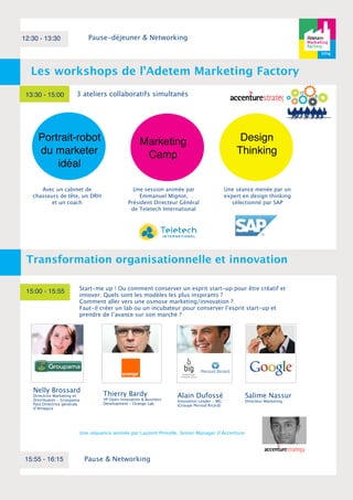 12:30 - 13:30 Pause-déjeuner & Networking 
Les workshops de l’Adetem Marketing Factory 
13:30 - 15:00 
Transformation organisationnelle et innovation 
Nelly Brossard 
Directrice Marketing et 
Distribution - Groupama 
Past Directrice générale 
d’Amaguiz 
Marketing 
Camp 
Pause & Networking 
Design 
Thinking 
Portrait-robot 
du marketer 
idéal 
15:00 - 15:55 
Start-me up ! Ou comment conserver un esprit start-up pour être créatif et 
innover. Quels sont les modèles les plus inspirants ? 
Comment aller vers une osmose marketing/innovation ? 
Faut-il créer un lab ou un incubateur pour conserver l’esprit start-up et 
prendre de l’avance sur son marché ? 
Thierry Bardy 
VP Open Innovation & Business 
Development - Orange Lab 
15:55 - 16:15 
3 ateliers collaboratifs simultanés 
Alain Dufossé 
Innovation Leader - BIG 
(Groupe Pernod Ricard) 
Avec un cabinet de 
chasseurs de tête, un DRH 
et un coach 
Une session animée par 
Emmanuel Mignot, 
Président Directeur Général 
de Teletech International 
Une séance menée par un 
expert en design thinking 
sélectionné par SAP 
Une séquence animée par Laurent Pinsolle, Senior Manager d’Accenture 
Salime Nassur 
Directeur Marketing 
 