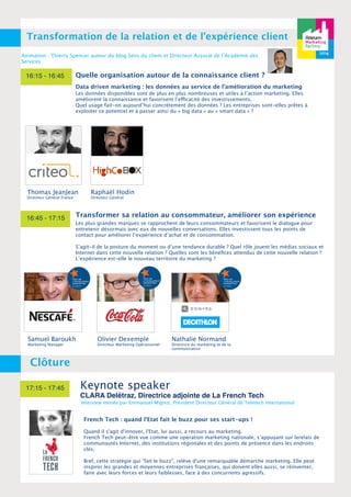 q 
Transformation de la relation et de l’expérience client 
Animation : Thierry Spencer auteur du blog Sens du client et Directeur Associé de l’Académie des 
Services 
16:15 - 16:45 
Quelle organisation autour de la connaissance client ? 
Data driven marketing : les données au service de l’amélioration du marketing 
Les données disponibles sont de plus en plus nombreuses et utiles à l’action marketing. Elles 
améliorent la connaissance et favorisent l’efficacité des investissements. 
Quel usage fait-on aujourd’hui concrètement des données ? Les entreprises sont-elles prêtes à 
exploiter ce potentiel et à passer ainsi du « big data » au « smart data » ? 
Thomas JeanJean 
Directeur Général France 
16:45 - 17:15 
Clôture 
Raphaël Hodin 
Directeur Général 
Transformer sa relation au consommateur, améliorer son expérience 
Les plus grandes marques se rapprochent de leurs consommateurs et favorisent le dialogue pour 
entretenir désormais avec eux de nouvelles conversations. Elles investissent tous les points de 
contact pour améliorer l’expérience d’achat et de consommation. 
S’agit-il de la posture du moment ou d’une tendance durable ? Quel rôle jouent les médias sociaux et 
Internet dans cette nouvelle relation ? Quelles sont les bénéfices attendus de cette nouvelle relation ? 
L’expérience est-elle le nouveau territoire du marketing ? 
Olivier Dexemple 
Directeur Marketing Opérationnel 
17:15 - 17:45 Keynote speaker 
Nathalie Normand 
Directrice du marketing et de la 
communication 
CLARA Delétraz, Directrice adjointe de La French Tech 
Interview menée par Emmanuel Mignot, Président Directeur Général de Teletech International 
Samuel Baroukh 
Marketing Manager 
French Tech : quand l'Etat fait le buzz pour ses start-ups ! 
Quand il s'agit d'innover, l'Etat, lui aussi, a recours au marketing. 
French Tech peut-être vue comme une opération marketing nationale, s’appuyant sur lerelais de 
communautés Internet, des institutions régionales et des points de présence dans les endroits 
clés. 
Bref, cette stratégie qui "fait le buzz", relève d'une remarquable démarche marketing. Elle peut 
inspirer les grandes et moyennes entreprises françaises, qui doivent elles aussi, se réinventer, 
faire avec leurs forces et leurs faiblesses, face à des concurrents agressifs. 
 