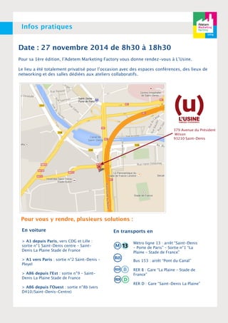 Infos pratiques 
Date : 27 novembre 2014 de 8h30 à 18h30 
Pour sa 1ère édition, l’Adetem Marketing Factory vous donne rendez-vous à L’Usine. 
Le lieu a été totalement privatisé pour l’occasion avec des espaces conférences, des lieux de 
networking et des salles dédiées aux ateliers collaboratifs. 
379 Avenue du Président 
Wilson 
93210 Saint-Denis 
Pour vous y rendre, plusieurs solutions : 
En voiture 
> A1 depuis Paris, vers CDG et Lille : 
sortie n°1 Saint-Denis centre – Saint- 
Denis La Plaine Stade de France 
> A1 vers Paris : sortie n°2 Saint-Denis – 
Pleyel 
> A86 depuis l’Est : sortie n°9 – Saint- 
Denis La Plaine Stade de France 
> A86 depuis l’Ouest : sortie n°8b (vers 
D410/Saint-Denis-Centre) 
En transports en 
Métro ligne 13 : arrêt “Saint-Denis 
– Porte de Paris” – Sortie n°1 “La 
Plaine – Stade de France” 
Bus 153 : arrêt “Pont du Canal” 
RER B : Gare “La Plaine – Stade de 
France” 
RER D : Gare “Saint-Denis La Plaine” 
 