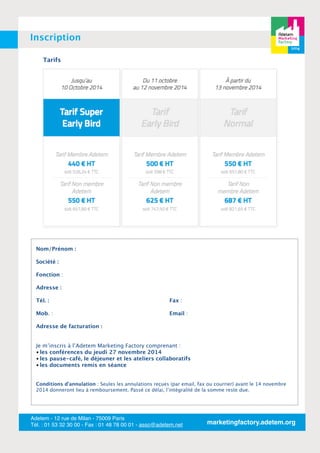 Inscription 
Tarifs 
Nom/Prénom : 
Société : 
Fonction : 
Adresse : 
Tél. : 
Fax : 
Mob. : 
Email : 
Adresse de facturation : 
•Je m’inscris à l’Adetem Marketing Factory comprenant : 
• les conférences du jeudi 27 novembre 2014 
• les pause-café, le déjeuner et les ateliers collaboratifs 
• les documents remis en séance 
Conditions d’annulation : Seules les annulations reçues (par email, fax ou courrier) avant le 14 novembre 
2014 donneront lieu à remboursement. Passé ce délai, l’intégralité de la somme reste due. 
Adetem - 12 rue de Milan - 75009 Paris 
Tél. : 01 53 32 30 00 - Fax : 01 48 78 00 01 - asso@adetem.net marketingfactory.adetem.org 
 