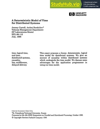 rli~ HEWLETT
~~ PACKARD
A Deterministic Model of Time
for Distributed Systems
Jeremy Carroll, Andrei Borshchev*
Telecom Management Department
HP Laboratories Bristol
HPL-96-112
July, 1996
time, logical time,
real time,
distributed systems,
causality,
Isis, middleware,
delayed delivery
This paper proposes a linear, deterministic, logical
time model for distributed systems. We give an
account of causality within distributed systems
which undergirds the time model. We discuss some
advantages for the application programmer in
using our time model.
*St. Petersburg Technical University, Russia
Presented at the 8th IEEE Symposium on Parallel and Distributed Processing, October 1996.
© Copyright Hewlett-Packard Company 1996
Internal Accession Date Only
 