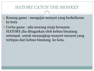 HATORY CATCH THE MONKEY

 Konsep game : mengejar monyet yang berkeliaran
  ke kota
 Cerita game : ada seorang ninja bernama
  HATORY,dia ditugaskan oleh kebun binatang
  setempat untuk menangkap monyet-monyet yang
  terlepas dari kebun binatang ke kota.
 