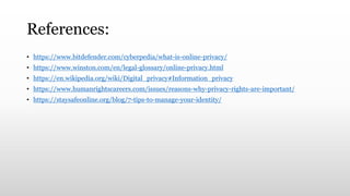 References:
• https://www.bitdefender.com/cyberpedia/what-is-online-privacy/
• https://www.winston.com/en/legal-glossary/online-privacy.html
• https://en.wikipedia.org/wiki/Digital_privacy#Information_privacy
• https://www.humanrightscareers.com/issues/reasons-why-privacy-rights-are-important/
• https://staysafeonline.org/blog/7-tips-to-manage-your-identity/
 