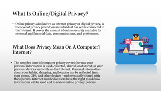 What Is Online/Digital Privacy?
• Online privacy, also known as internet privacy or digital privacy, is
the level of privacy protection an individual has while connected to
the Internet. It covers the amount of online security available for
personal and financial data, communications, and preferences.
What Does Privacy Mean On A Computer?
Internet?
• The complex issue of computer privacy covers the way your
personal information is used, collected, shared, and stored on your
personal devices and while on the Internet. Personal information
about your habits, shopping, and location can be collected from
your phone, GPS, and other devices—and eventually shared with
third parties. Internet and device users have the right to ask how
information will be used and to review online privacy policies.
 