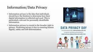 Information/Data Privacy
• Information privacy is the idea that individuals
should have the freedom to determine how their
digital information is collected and used. This is
particularly relevant for personally identifiable
information.
• Information privacy is crucial to the broader right to
privacy. Protecting privacy is key to ensuring human
dignity, safety and self-determination.
 