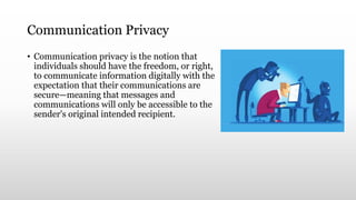 Communication Privacy
• Communication privacy is the notion that
individuals should have the freedom, or right,
to communicate information digitally with the
expectation that their communications are
secure—meaning that messages and
communications will only be accessible to the
sender's original intended recipient.
 