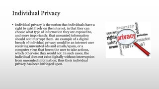 Individual Privacy
• Individual privacy is the notion that individuals have a
right to exist freely on the internet, in that they can
choose what type of information they are exposed to,
and more importantly, that unwanted information
should not interrupt them. An example of a digital
breach of individual privacy would be an internet user
receiving unwanted ads and emails/spam, or a
computer virus that forces the user to take actions,
which otherwise they would not. In such cases, the
individual does not exist digitally without interruption
from unwanted information; thus their individual
privacy has been infringed upon.
 