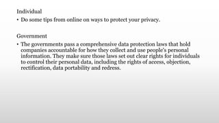 Individual
• Do some tips from online on ways to protect your privacy.
Government
• The governments pass a comprehensive data protection laws that hold
companies accountable for how they collect and use people's personal
information. They make sure those laws set out clear rights for individuals
to control their personal data, including the rights of access, objection,
rectification, data portability and redress.
 