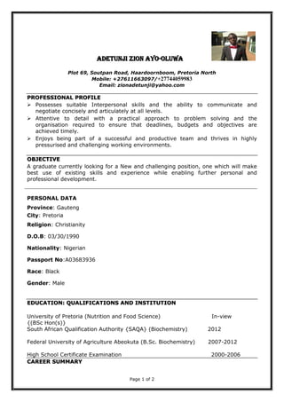 Page 1 of 2
ADETUNJI ZION AYO-OLUWA
Plot 69, Soutpan Road, Haardoornboom, Pretoria North
Mobile: +27611663097/+27744059983
Email: zionadetunji@yahoo.com
PROFESSIONAL PROFILE
 Possesses suitable Interpersonal skills and the ability to communicate and
negotiate concisely and articulately at all levels.
 Attentive to detail with a practical approach to problem solving and the
organisation required to ensure that deadlines, budgets and objectives are
achieved timely.
 Enjoys being part of a successful and productive team and thrives in highly
pressurised and challenging working environments.
OBJECTIVE
A graduate currently looking for a New and challenging position, one which will make
best use of existing skills and experience while enabling further personal and
professional development.
PERSONAL DATA
EDUCATION: QUALIFICATIONS AND INSTITUTION
University of Pretoria (Nutrition and Food Science) In-view
{(BSc Hon(s)}
South African Qualification Authority {SAQA} (Biochemistry) 2012
Federal University of Agriculture Abeokuta (B.Sc. Biochemistry) 2007-2012
High School Certificate Examination 2000-2006
CAREER SUMMARY
Province: Gauteng
City: Pretoria
Religion: Christianity
D.O.B: 03/30/1990
Nationality: Nigerian
Passport No:A03683936
Race: Black
Gender: Male
 