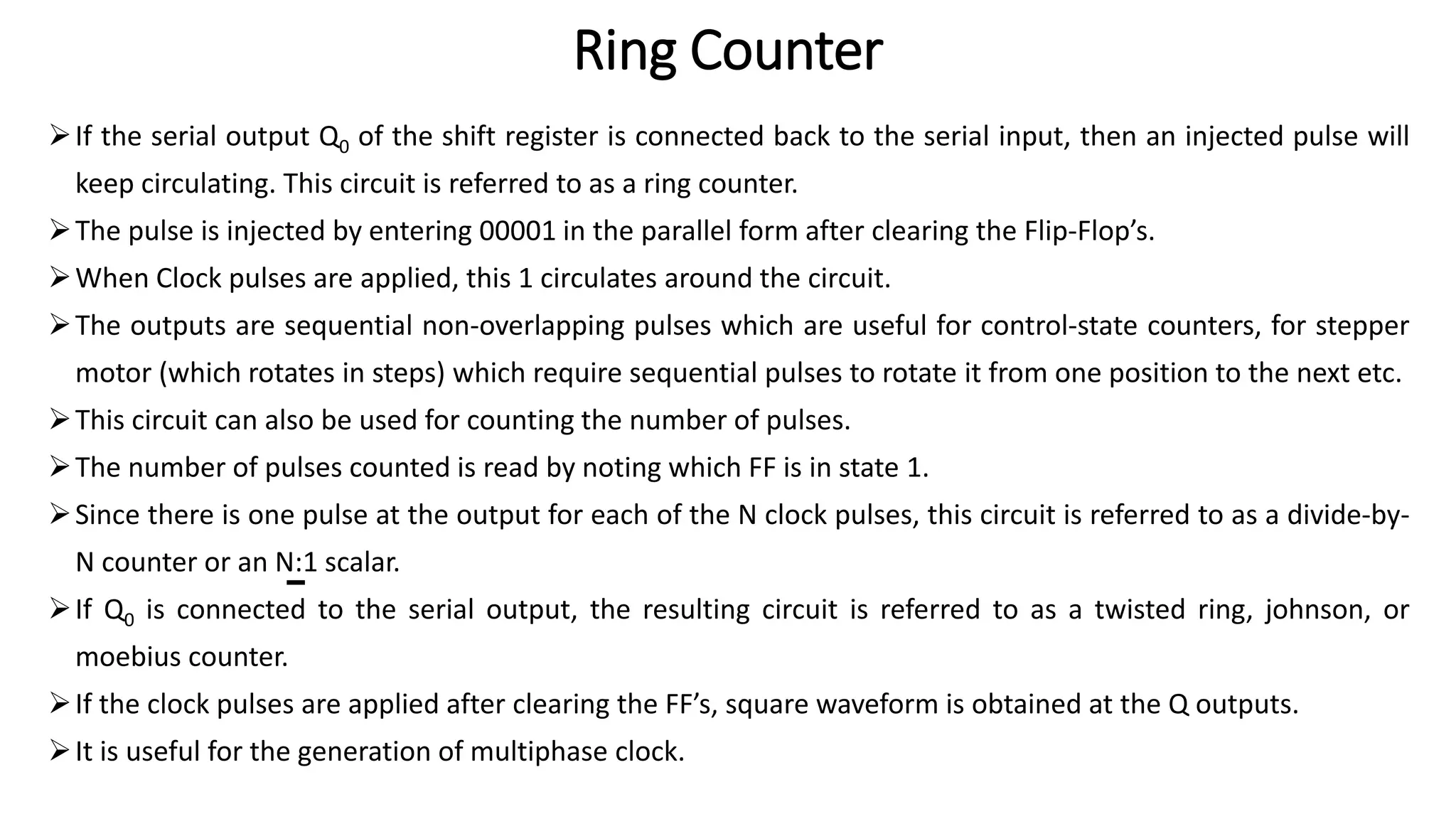 Ring Counter
➢If the serial output Q0 of the shift register is connected back to the serial input, then an injected pulse will
keep circulating. This circuit is referred to as a ring counter.
➢The pulse is injected by entering 00001 in the parallel form after clearing the Flip-Flop’s.
➢When Clock pulses are applied, this 1 circulates around the circuit.
➢The outputs are sequential non-overlapping pulses which are useful for control-state counters, for stepper
motor (which rotates in steps) which require sequential pulses to rotate it from one position to the next etc.
➢This circuit can also be used for counting the number of pulses.
➢The number of pulses counted is read by noting which FF is in state 1.
➢Since there is one pulse at the output for each of the N clock pulses, this circuit is referred to as a divide-by-
N counter or an N:1 scalar.
➢If Q0 is connected to the serial output, the resulting circuit is referred to as a twisted ring, johnson, or
moebius counter.
➢If the clock pulses are applied after clearing the FF’s, square waveform is obtained at the Q outputs.
➢It is useful for the generation of multiphase clock.
 