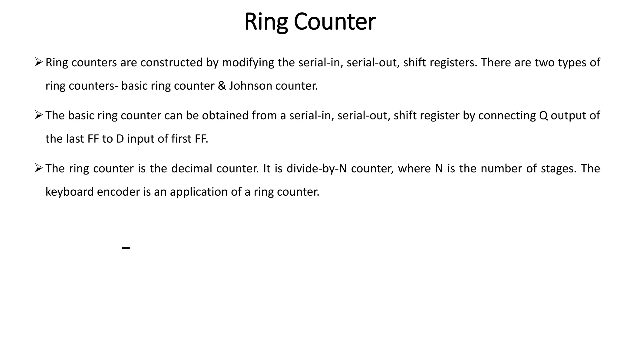 Ring Counter
➢Ring counters are constructed by modifying the serial-in, serial-out, shift registers. There are two types of
ring counters- basic ring counter & Johnson counter.
➢The basic ring counter can be obtained from a serial-in, serial-out, shift register by connecting Q output of
the last FF to D input of first FF.
➢The ring counter is the decimal counter. It is divide-by-N counter, where N is the number of stages. The
keyboard encoder is an application of a ring counter.
 