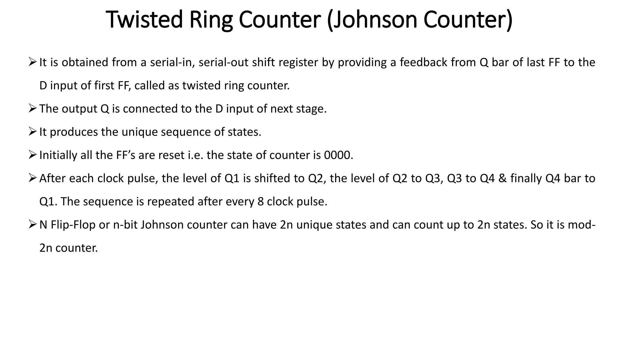 Twisted Ring Counter (Johnson Counter)
➢It is obtained from a serial-in, serial-out shift register by providing a feedback from Q bar of last FF to the
D input of first FF, called as twisted ring counter.
➢The output Q is connected to the D input of next stage.
➢It produces the unique sequence of states.
➢Initially all the FF’s are reset i.e. the state of counter is 0000.
➢After each clock pulse, the level of Q1 is shifted to Q2, the level of Q2 to Q3, Q3 to Q4 & finally Q4 bar to
Q1. The sequence is repeated after every 8 clock pulse.
➢N Flip-Flop or n-bit Johnson counter can have 2n unique states and can count up to 2n states. So it is mod-
2n counter.
 