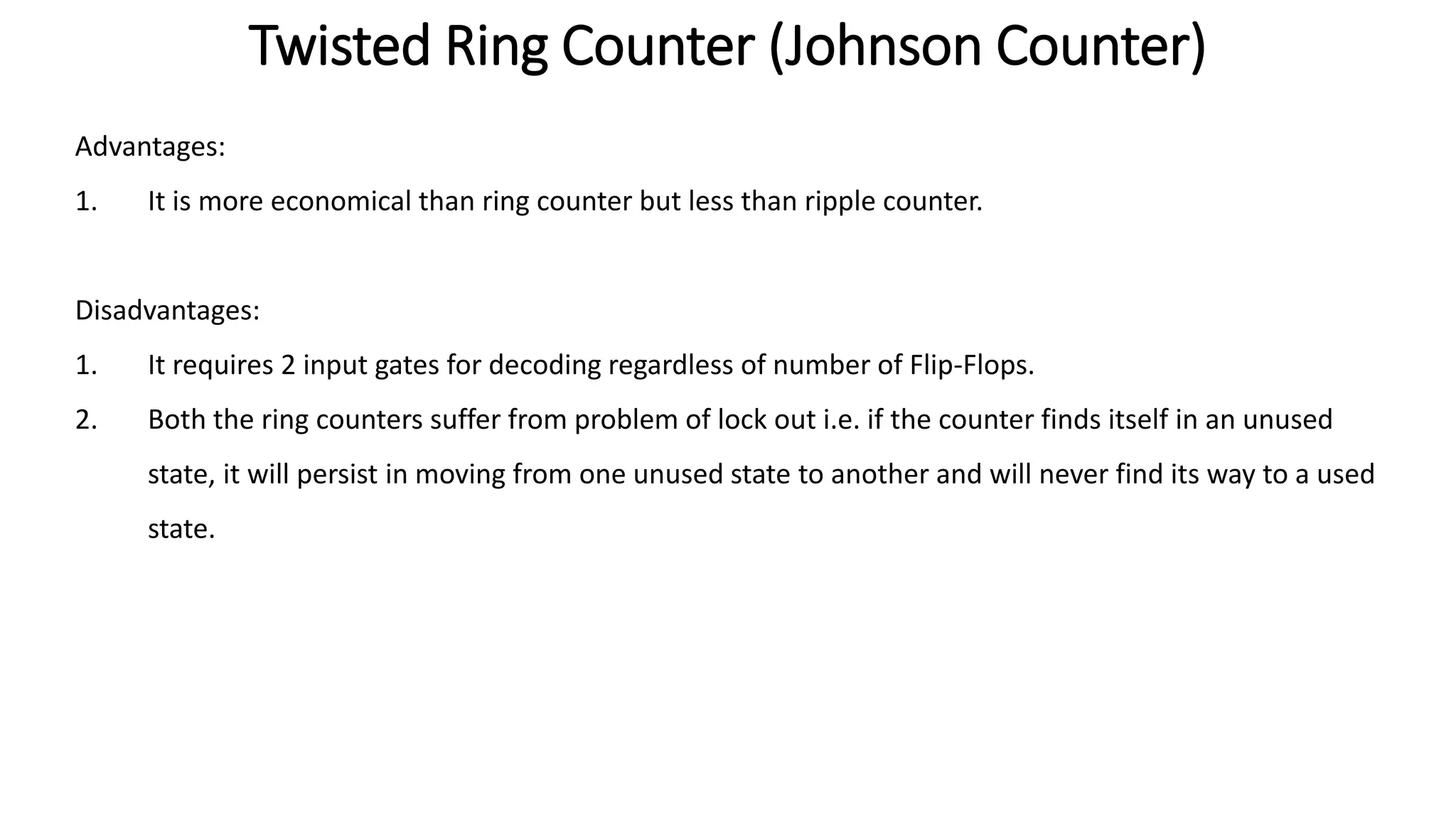 Twisted Ring Counter (Johnson Counter)
Advantages:
1. It is more economical than ring counter but less than ripple counter.
Disadvantages:
1. It requires 2 input gates for decoding regardless of number of Flip-Flops.
2. Both the ring counters suffer from problem of lock out i.e. if the counter finds itself in an unused
state, it will persist in moving from one unused state to another and will never find its way to a used
state.
 