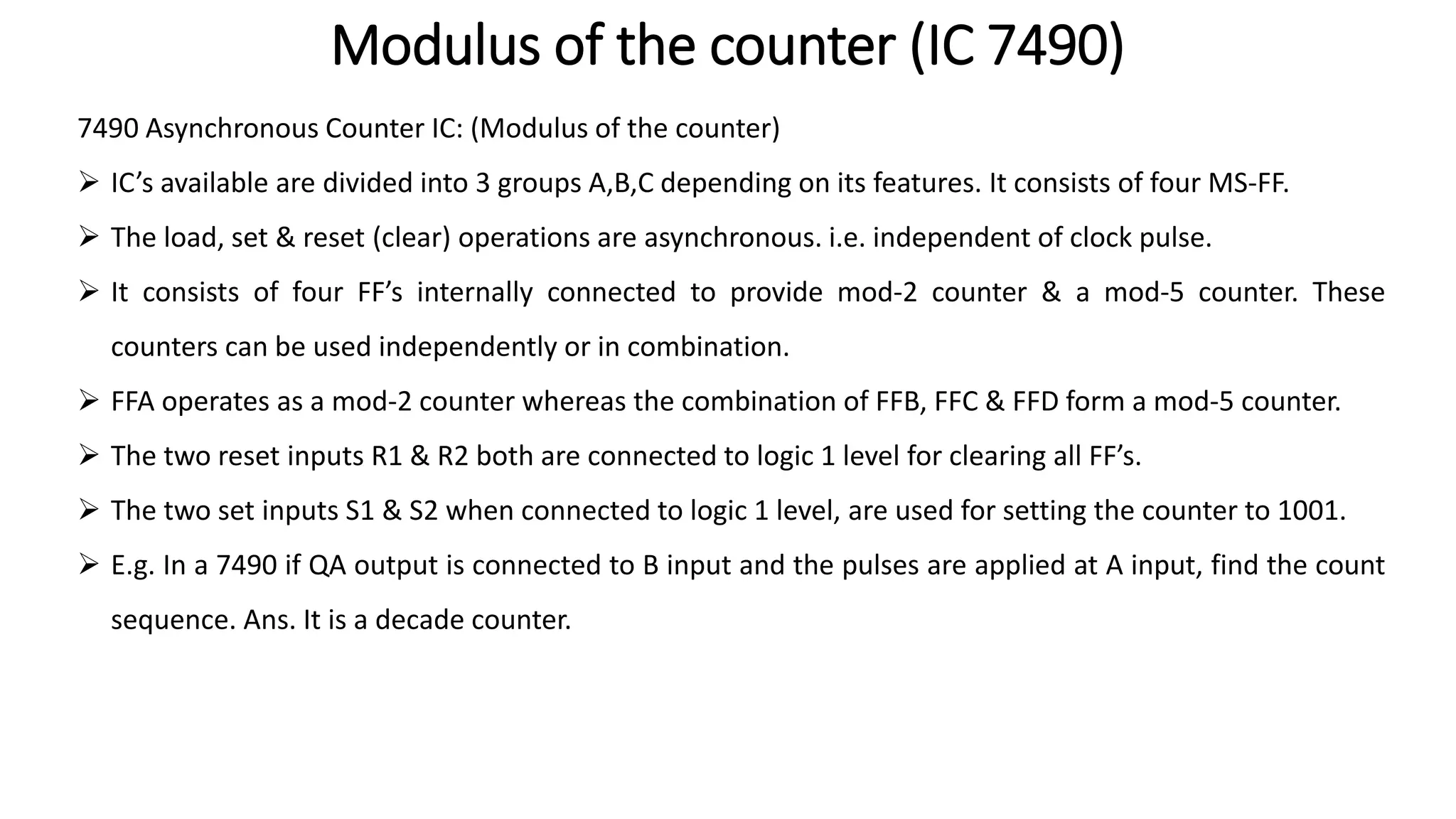 Modulus of the counter (IC 7490)
7490 Asynchronous Counter IC: (Modulus of the counter)
➢ IC’s available are divided into 3 groups A,B,C depending on its features. It consists of four MS-FF.
➢ The load, set & reset (clear) operations are asynchronous. i.e. independent of clock pulse.
➢ It consists of four FF’s internally connected to provide mod-2 counter & a mod-5 counter. These
counters can be used independently or in combination.
➢ FFA operates as a mod-2 counter whereas the combination of FFB, FFC & FFD form a mod-5 counter.
➢ The two reset inputs R1 & R2 both are connected to logic 1 level for clearing all FF’s.
➢ The two set inputs S1 & S2 when connected to logic 1 level, are used for setting the counter to 1001.
➢ E.g. In a 7490 if QA output is connected to B input and the pulses are applied at A input, find the count
sequence. Ans. It is a decade counter.
 