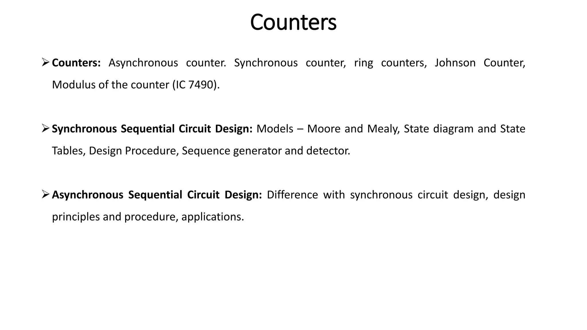 Counters
➢Counters: Asynchronous counter. Synchronous counter, ring counters, Johnson Counter,
Modulus of the counter (IC 7490).
➢Synchronous Sequential Circuit Design: Models – Moore and Mealy, State diagram and State
Tables, Design Procedure, Sequence generator and detector.
➢Asynchronous Sequential Circuit Design: Difference with synchronous circuit design, design
principles and procedure, applications.
 