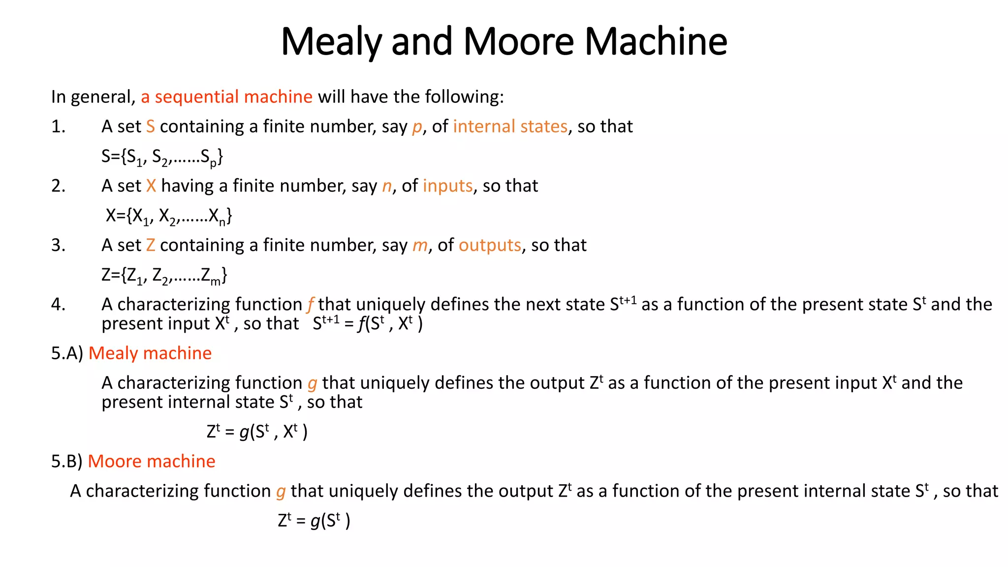Mealy and Moore Machine
In general, a sequential machine will have the following:
1. A set S containing a finite number, say p, of internal states, so that
S={S1, S2,……Sp}
2. A set X having a finite number, say n, of inputs, so that
X={X1, X2,……Xn}
3. A set Z containing a finite number, say m, of outputs, so that
Z={Z1, Z2,……Zm}
4. A characterizing function f that uniquely defines the next state St+1 as a function of the present state St and the
present input Xt , so that St+1 = f(St , Xt )
5.A) Mealy machine
A characterizing function g that uniquely defines the output Zt as a function of the present input Xt and the
present internal state St , so that
Zt = g(St , Xt )
5.B) Moore machine
A characterizing function g that uniquely defines the output Zt as a function of the present internal state St , so that
Zt = g(St )
 