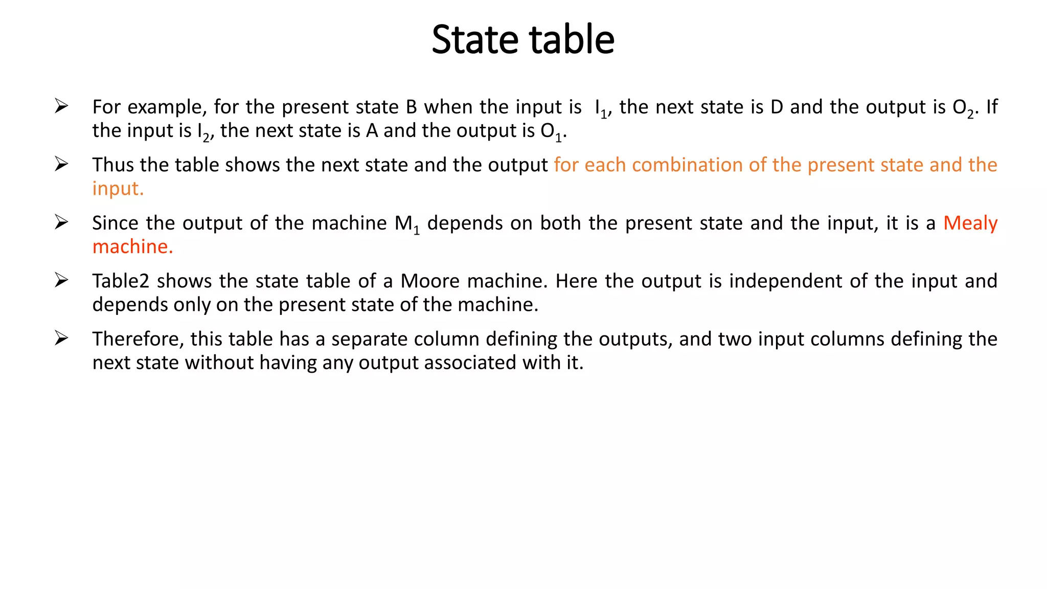 State table
➢ For example, for the present state B when the input is I1, the next state is D and the output is O2. If
the input is I2, the next state is A and the output is O1.
➢ Thus the table shows the next state and the output for each combination of the present state and the
input.
➢ Since the output of the machine M1 depends on both the present state and the input, it is a Mealy
machine.
➢ Table2 shows the state table of a Moore machine. Here the output is independent of the input and
depends only on the present state of the machine.
➢ Therefore, this table has a separate column defining the outputs, and two input columns defining the
next state without having any output associated with it.
 