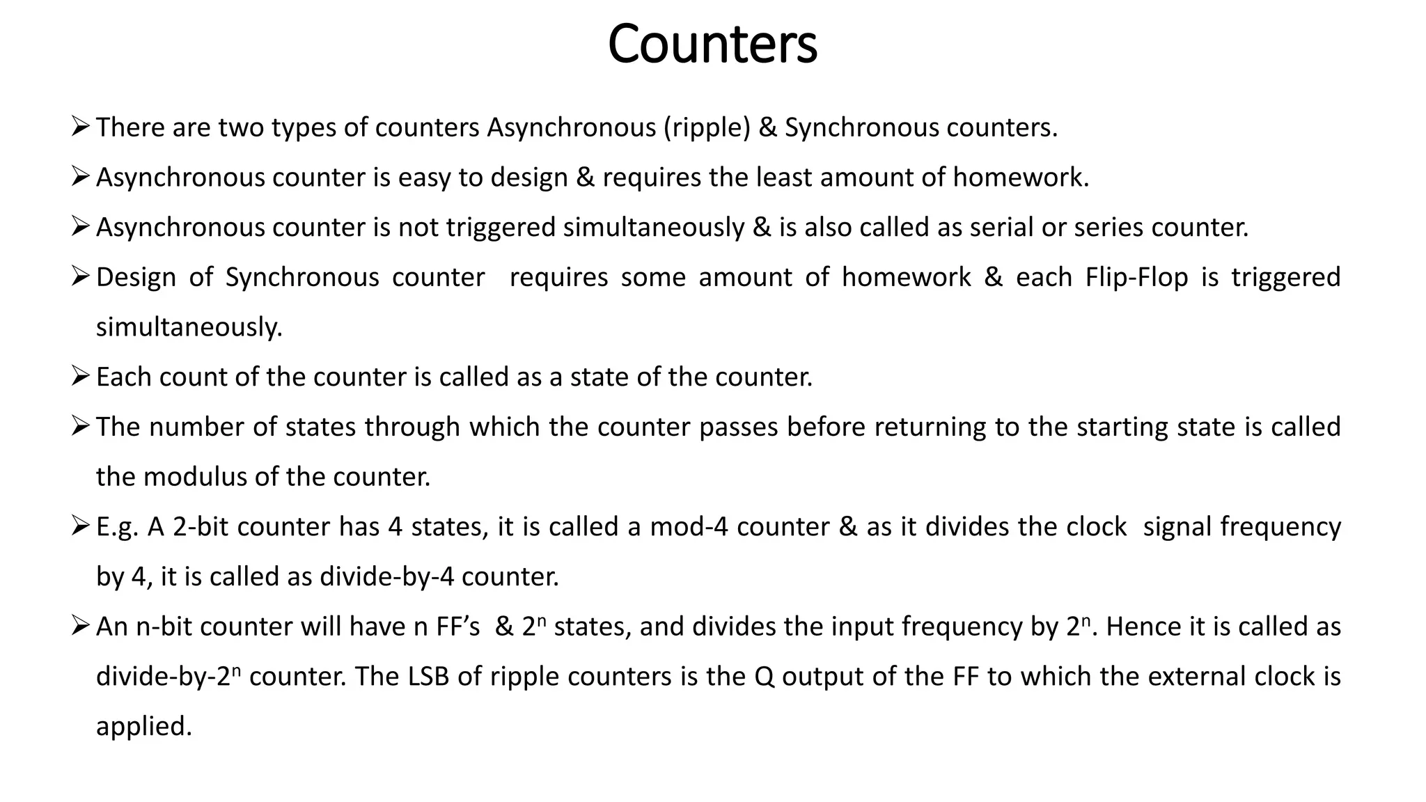 Counters
➢There are two types of counters Asynchronous (ripple) & Synchronous counters.
➢Asynchronous counter is easy to design & requires the least amount of homework.
➢Asynchronous counter is not triggered simultaneously & is also called as serial or series counter.
➢Design of Synchronous counter requires some amount of homework & each Flip-Flop is triggered
simultaneously.
➢Each count of the counter is called as a state of the counter.
➢The number of states through which the counter passes before returning to the starting state is called
the modulus of the counter.
➢E.g. A 2-bit counter has 4 states, it is called a mod-4 counter & as it divides the clock signal frequency
by 4, it is called as divide-by-4 counter.
➢An n-bit counter will have n FF’s & 2n states, and divides the input frequency by 2n. Hence it is called as
divide-by-2n counter. The LSB of ripple counters is the Q output of the FF to which the external clock is
applied.
 