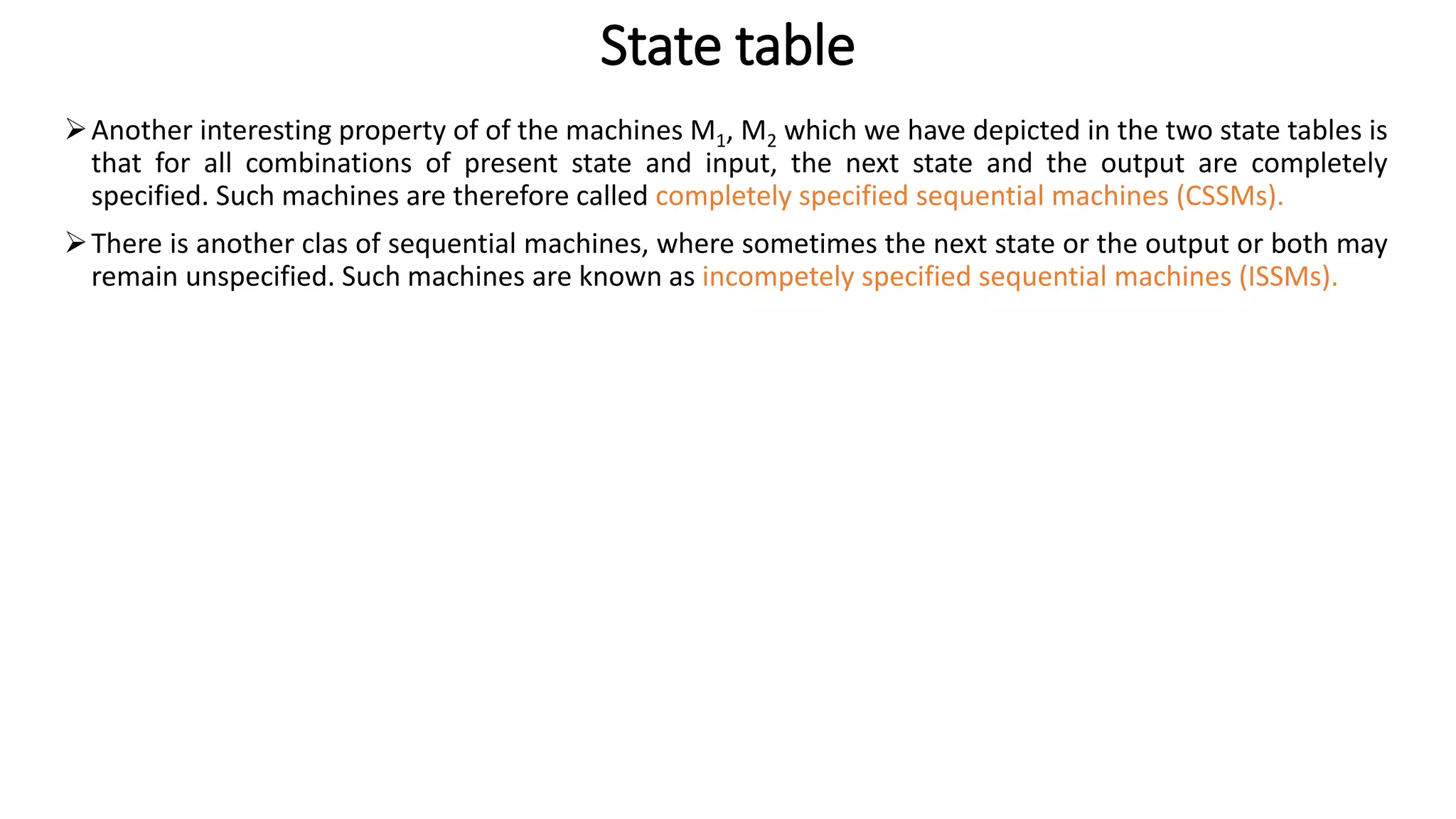 State table
➢Another interesting property of of the machines M1, M2 which we have depicted in the two state tables is
that for all combinations of present state and input, the next state and the output are completely
specified. Such machines are therefore called completely specified sequential machines (CSSMs).
➢There is another clas of sequential machines, where sometimes the next state or the output or both may
remain unspecified. Such machines are known as incompetely specified sequential machines (ISSMs).
 