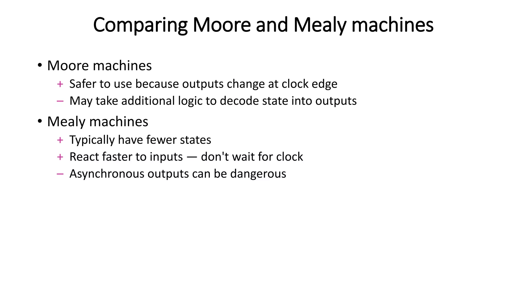 Comparing Moore and Mealy machines
• Moore machines
+ Safer to use because outputs change at clock edge
– May take additional logic to decode state into outputs
• Mealy machines
+ Typically have fewer states
+ React faster to inputs — don't wait for clock
– Asynchronous outputs can be dangerous
 